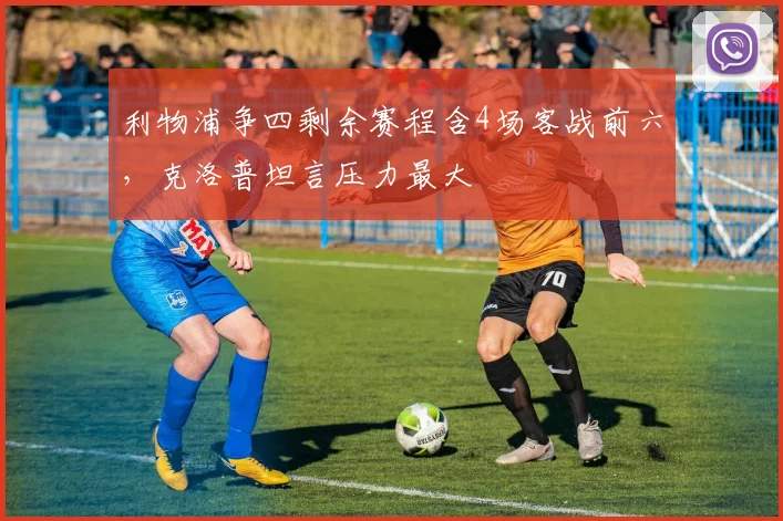 利物浦争四剩余赛程含4场客战前六，克洛普坦言压力最大