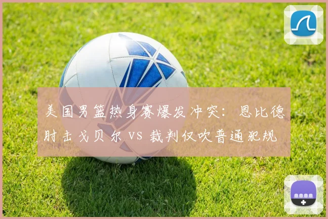 美国男篮热身赛爆发冲突：恩比德肘击戈贝尔 vs 裁判仅吹普通犯规，FIBA与NBA尺度对比