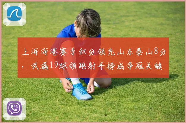 上海海港赛季积分领先山东泰山8分，武磊19球领跑射手榜成争冠关键变量