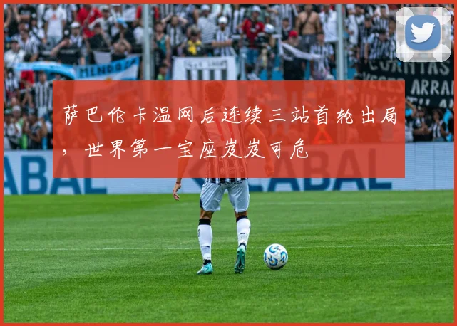 萨巴伦卡温网后连续三站首轮出局，世界第一宝座岌岌可危