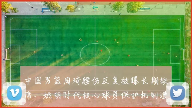 中国男篮周琦腰伤反复被曝长期缺席，姚明时代核心球员保护机制遭炮轰