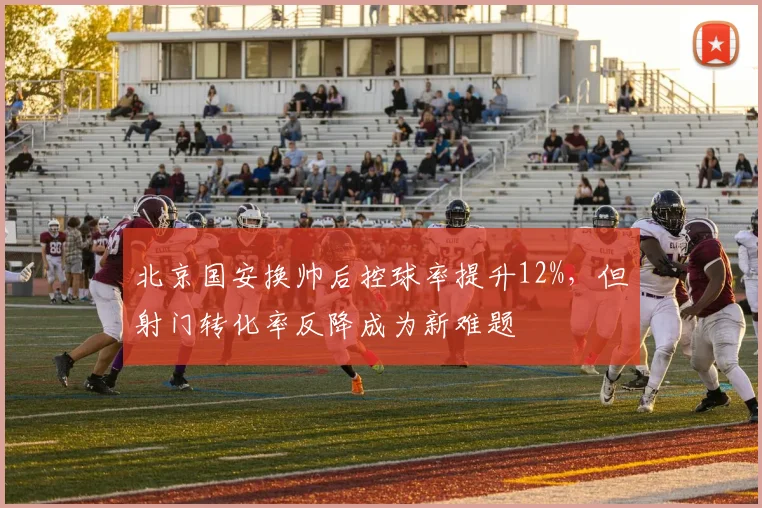 北京国安换帅后控球率提升12%，但射门转化率反降成为新难题
