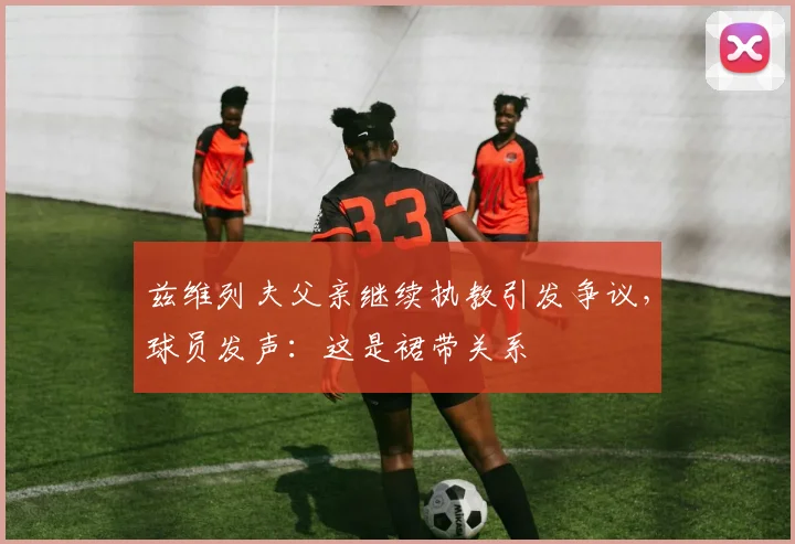 兹维列夫父亲继续执教引发争议，球员发声：这是裙带关系